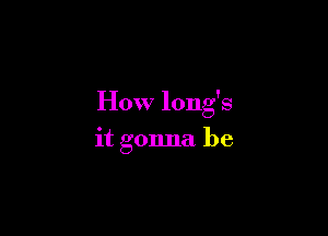 How long's

it gonna be