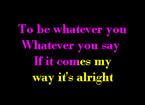 To be Whatever you
Whatever you say
If it comes my
way it's alright

g