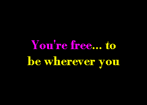 You're free... to

be wherever you