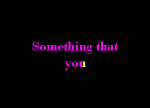 Something that

you