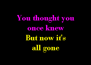 You thought you

once knew
But now it's

all gone