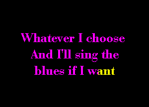 Whatever I choose
And I'll sing the
blues if I want