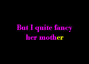 But I quite fancy

her mother