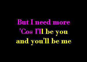 But I need more

'Cos I'll be you

and you'll be me