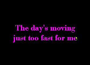 The day's moving

just too fast for me