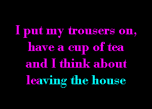 I put my irousers 011,
have a cup of tea

and I think about

leaving the house