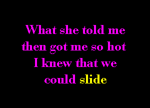 What she told me
then got me so hot
I knew that we
could slide