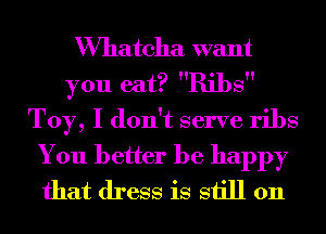 VVhatcha want
you eat? Ribs
Toy, I don't serve ribs

You better be happy
that dress is still 011