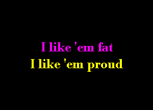 I like 'em fat

I like 'em proud