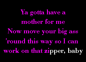 Ya gotta have a
mother for me

NOW move your big ass

Iround this way so I can

work on that zipper, baby