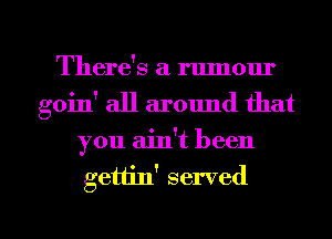 There's a rumour
goin' all around that
you ain!t been

gettin' served

g