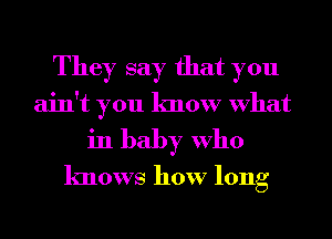 They say that you
ain't you know What
in baby Who
knows how long