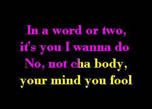 In a word or two,
it's you I wanna do

No, not cha body,

your mind you fool