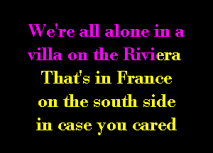 We're all alone in a
villa 0n the Riviera
That's in France
011 the south side
in case you cared