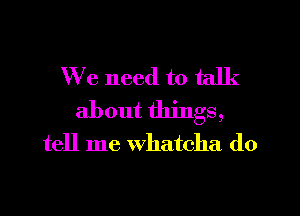 We need to talk
about things,
tell me Whatcha do