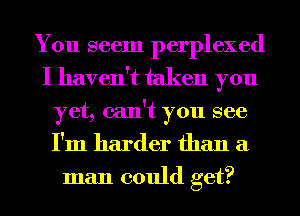 You seem perplexed
I haven't taken you
yet, can't you see
I'm harder than a
man could get?