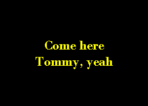 Come here

Tommy, yeah