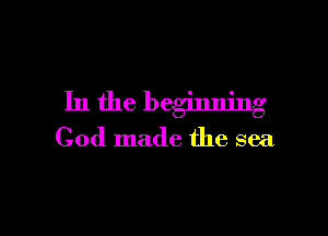 In the beginning

God made the sea