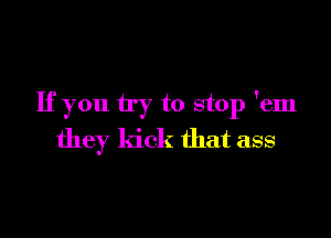 Ifyou try to stop 'em

they kick that ass