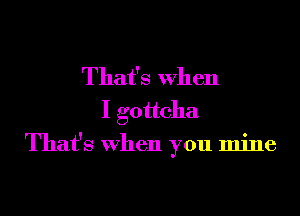 That's When
I gottcha

That's when you mine