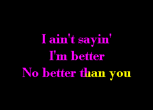 I ain't sayin'

I'm better
No better than you