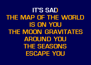 IT'S SAD
THE MAP OF THE WORLD
IS ON YOU
THE MOON GRAVITATES
AROUND YOU
THE SEASONS
ESCAPE YOU