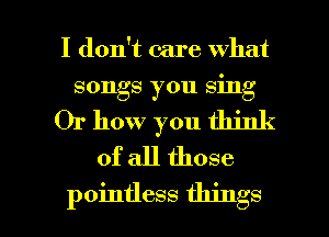 I don't care what
songs you sing
Or how you think
of all those

pointless things I