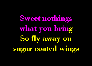 Sweet nothings
What you bring
80 fly away on

sugar coated wings