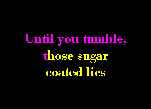 Until you tumble,

those sugar

coated lies