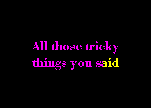 All those tricky

things you said