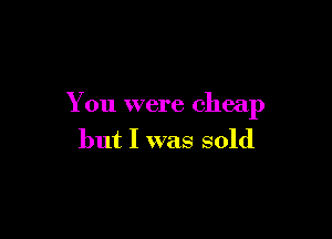 You were cheap

but I was sold