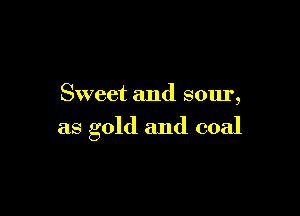 Sweet and sour,

as gold and coal
