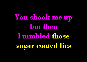 You shook me up

but then
I tumbled those

sugar coated lies

g
