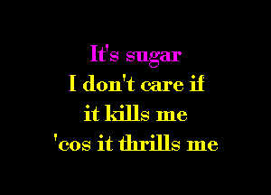 It's sugar
I don't care if

it kills me
'cos it thrills me