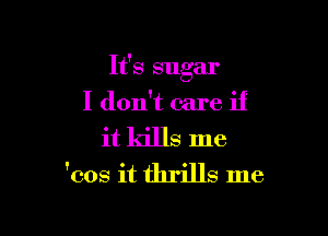 It's sugar
I don't care if

it kills me
'cos it thrills me