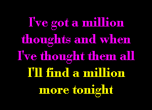 I've got a million
thoughts and When
I've thought them all
I'll 13nd a million

more tonight