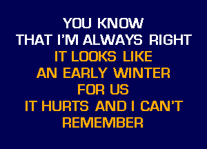 YOU KNOW
THAT I'M ALWAYS RIGHT
IT LOOKS LIKE
AN EARLY WINTER
FOR US
IT HURTS AND I CAN'T
REMEMBER