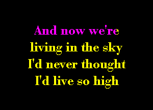 And now we're
living in the sky
I'd never thought

I'd live so high

Q