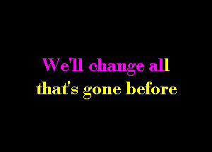 W e'll change all

that's gone before