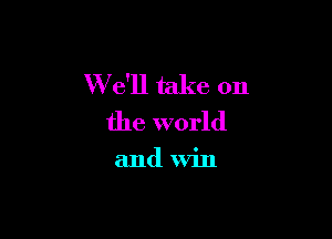 W e'll take on

the world

and win