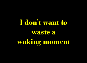 I don't want to
waste a

waking moment