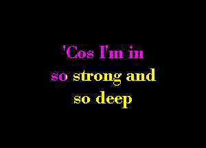 'Cos I'm in
so strong and

so deep
