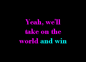 Yeah, we'll

take on the

world and win