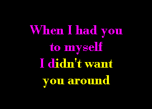 When I had you
to myself

I didn't want

you around