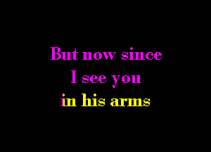 But now since

I see you

in his arms