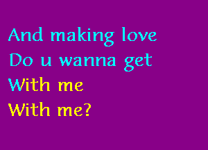 And making love
Do u wanna get

With me
With me?