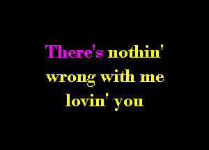 There's nothin'

wrong With me

lovin' ?ou
)