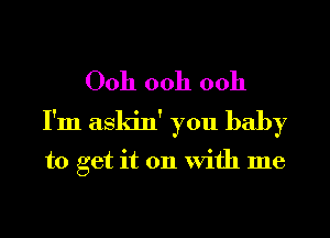 00h ooh 0011
I'm askin' you baby

to get it on With me