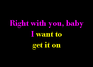 Right with you, baby

I want to
get it on