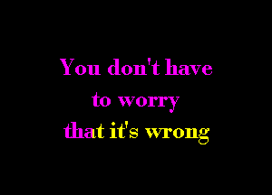 You don't have

to worry

that it's wrong